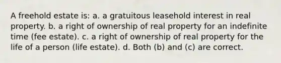 A freehold estate is: a. a gratuitous leasehold interest in real property. b. a right of ownership of real property for an indefinite time (fee estate). c. a right of ownership of real property for the life of a person (life estate). d. Both (b) and (c) are correct.