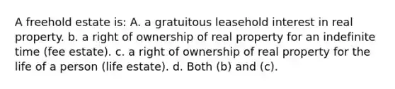 A freehold estate is: A. a gratuitous leasehold interest in real property. b. a right of ownership of real property for an indefinite time (fee estate). c. a right of ownership of real property for the life of a person (life estate). d. Both (b) and (c).