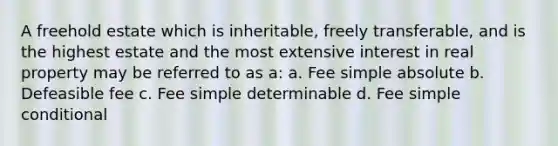 A freehold estate which is inheritable, freely transferable, and is the highest estate and the most extensive interest in real property may be referred to as a: a. Fee simple absolute b. Defeasible fee c. Fee simple determinable d. Fee simple conditional