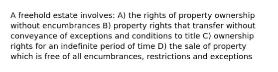 A freehold estate involves: A) the rights of property ownership without encumbrances B) property rights that transfer without conveyance of exceptions and conditions to title C) ownership rights for an indefinite period of time D) the sale of property which is free of all encumbrances, restrictions and exceptions