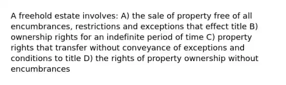 A freehold estate involves: A) the sale of property free of all encumbrances, restrictions and exceptions that effect title B) ownership rights for an indefinite period of time C) property rights that transfer without conveyance of exceptions and conditions to title D) the rights of property ownership without encumbrances