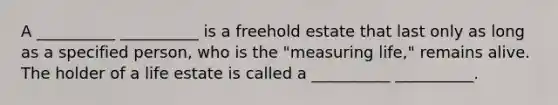 A __________ __________ is a freehold estate that last only as long as a specified person, who is the "measuring life," remains alive. The holder of a life estate is called a __________ __________.