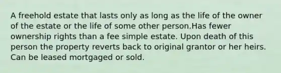 A freehold estate that lasts only as long as the life of the owner of the estate or the life of some other person.Has fewer ownership rights than a fee simple estate. Upon death of this person the property reverts back to original grantor or her heirs. Can be leased mortgaged or sold.