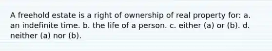 A freehold estate is a right of ownership of real property for: a. an indefinite time. b. the life of a person. c. either (a) or (b). d. neither (a) nor (b).