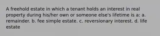 A freehold estate in which a tenant holds an interest in real property during his/her own or someone else's lifetime is a: a. remainder. b. fee simple estate. c. reversionary interest. d. life estate