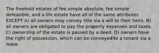 The freehold estates of fee simple absolute, fee simple defeasible, and a life estate have all of the same attributes EXCEPT A) all owners may convey title via a will to their heirs. B) all owners are obligated to pay the property expenses and taxes. C) ownership of the estate is passed by a deed. D) owners have the right of possession, which can be conveyed to a tenant via a lease.