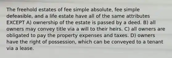 The freehold estates of fee simple absolute, fee simple defeasible, and a life estate have all of the same attributes EXCEPT A) ownership of the estate is passed by a deed. B) all owners may convey title via a will to their heirs. C) all owners are obligated to pay the property expenses and taxes. D) owners have the right of possession, which can be conveyed to a tenant via a lease.