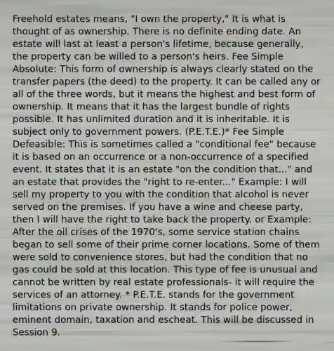 Freehold estates means, "I own the property," It is what is thought of as ownership. There is no definite ending date. An estate will last at least a person's lifetime, because generally, the property can be willed to a person's heirs. Fee Simple Absolute: This form of ownership is always clearly stated on the transfer papers (the deed) to the property. It can be called any or all of the three words, but it means the highest and best form of ownership. It means that it has the largest bundle of rights possible. It has unlimited duration and it is inheritable. It is subject only to government powers. (P.E.T.E.)* Fee Simple Defeasible: This is sometimes called a "conditional fee" because it is based on an occurrence or a non-occurrence of a specified event. It states that it is an estate "on the condition that..." and an estate that provides the "right to re-enter..." Example: I will sell my property to you with the condition that alcohol is never served on the premises. If you have a wine and cheese party, then I will have the right to take back the property. or Example: After the oil crises of the 1970's, some service station chains began to sell some of their prime corner locations. Some of them were sold to convenience stores, but had the condition that no gas could be sold at this location. This type of fee is unusual and cannot be written by real estate professionals- it will require the services of an attorney. * P.E.T.E. stands for the government limitations on private ownership. It stands for police power, eminent domain, taxation and escheat. This will be discussed in Session 9.