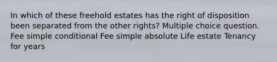 In which of these freehold estates has the right of disposition been separated from the other rights? Multiple choice question. Fee simple conditional Fee simple absolute Life estate Tenancy for years