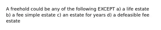 A freehold could be any of the following EXCEPT a) a life estate b) a fee simple estate c) an estate for years d) a defeasible fee estate