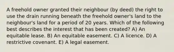 A freehold owner granted their neighbour (by deed) the right to use the drain running beneath the freehold owner's land to the neighbour's land for a period of 20 years. Which of the following best describes the interest that has been created? A) An equitable lease. B) An equitable easement. C) A licence. D) A restrictive covenant. E) A legal easement.