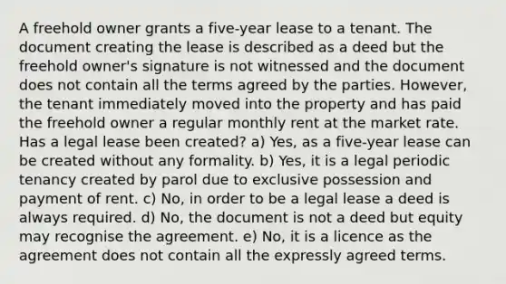 A freehold owner grants a five-year lease to a tenant. The document creating the lease is described as a deed but the freehold owner's signature is not witnessed and the document does not contain all the terms agreed by the parties. However, the tenant immediately moved into the property and has paid the freehold owner a regular monthly rent at the market rate. Has a legal lease been created? a) Yes, as a five-year lease can be created without any formality. b) Yes, it is a legal periodic tenancy created by parol due to exclusive possession and payment of rent. c) No, in order to be a legal lease a deed is always required. d) No, the document is not a deed but equity may recognise the agreement. e) No, it is a licence as the agreement does not contain all the expressly agreed terms.