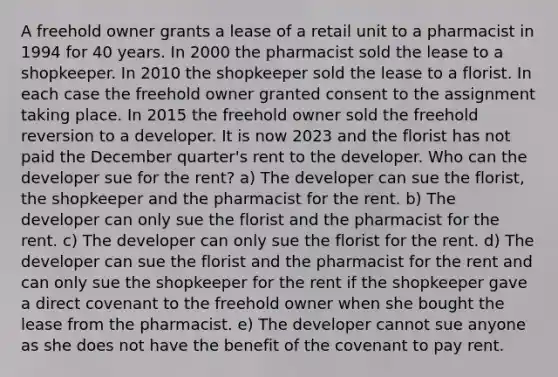 A freehold owner grants a lease of a retail unit to a pharmacist in 1994 for 40 years. In 2000 the pharmacist sold the lease to a shopkeeper. In 2010 the shopkeeper sold the lease to a florist. In each case the freehold owner granted consent to the assignment taking place. In 2015 the freehold owner sold the freehold reversion to a developer. It is now 2023 and the florist has not paid the December quarter's rent to the developer. Who can the developer sue for the rent? a) The developer can sue the florist, the shopkeeper and the pharmacist for the rent. b) The developer can only sue the florist and the pharmacist for the rent. c) The developer can only sue the florist for the rent. d) The developer can sue the florist and the pharmacist for the rent and can only sue the shopkeeper for the rent if the shopkeeper gave a direct covenant to the freehold owner when she bought the lease from the pharmacist. e) The developer cannot sue anyone as she does not have the benefit of the covenant to pay rent.