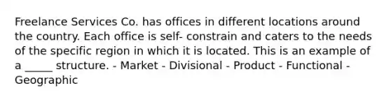 Freelance Services Co. has offices in different locations around the country. Each office is self- constrain and caters to the needs of the specific region in which it is located. This is an example of a _____ structure. - Market - Divisional - Product - Functional - Geographic