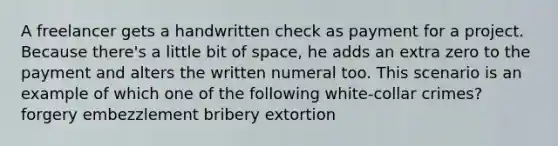 A freelancer gets a handwritten check as payment for a project. Because there's a little bit of space, he adds an extra zero to the payment and alters the written numeral too. This scenario is an example of which one of the following white-collar crimes? forgery embezzlement bribery extortion