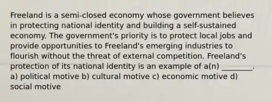 Freeland is a semi-closed economy whose government believes in protecting national identity and building a self-sustained economy. The government's priority is to protect local jobs and provide opportunities to Freeland's emerging industries to flourish without the threat of external competition. Freeland's protection of its national identity is an example of a(n) ________. a) political motive b) cultural motive c) economic motive d) social motive