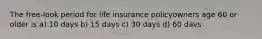 The free-look period for life insurance policyowners age 60 or older is a) 10 days b) 15 days c) 30 days d) 60 davs