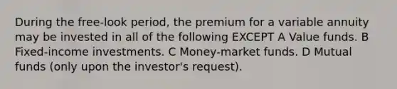 During the free-look period, the premium for a variable annuity may be invested in all of the following EXCEPT A Value funds. B Fixed-income investments. C Money-market funds. D Mutual funds (only upon the investor's request).