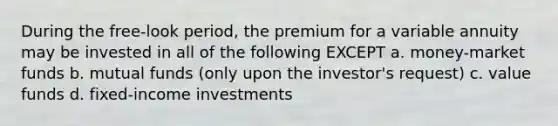 During the free-look period, the premium for a variable annuity may be invested in all of the following EXCEPT a. money-market funds b. mutual funds (only upon the investor's request) c. value funds d. fixed-income investments