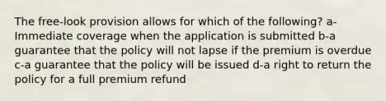 The free-look provision allows for which of the following? a-Immediate coverage when the application is submitted b-a guarantee that the policy will not lapse if the premium is overdue c-a guarantee that the policy will be issued d-a right to return the policy for a full premium refund