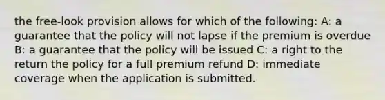 the free-look provision allows for which of the following: A: a guarantee that the policy will not lapse if the premium is overdue B: a guarantee that the policy will be issued C: a right to the return the policy for a full premium refund D: immediate coverage when the application is submitted.