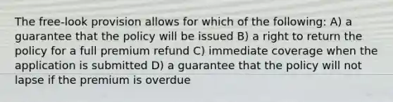 The free-look provision allows for which of the following: A) a guarantee that the policy will be issued B) a right to return the policy for a full premium refund C) immediate coverage when the application is submitted D) a guarantee that the policy will not lapse if the premium is overdue