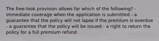 The free-look provision allows for which of the following? - immediate coverage when the application is submitted - a guarantee that the policy will not lapse if the premium is overdue - a guarantee that the policy will be issued - a right to return the policy for a full premium refund