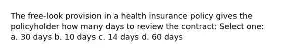 The free-look provision in a health insurance policy gives the policyholder how many days to review the contract: Select one: a. 30 days b. 10 days c. 14 days d. 60 days