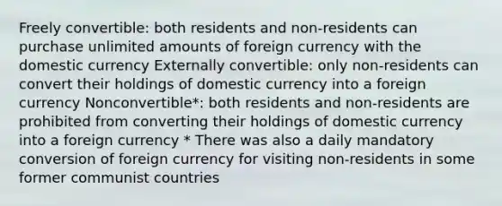 Freely convertible: both residents and non-residents can purchase unlimited amounts of foreign currency with the domestic currency Externally convertible: only non-residents can convert their holdings of domestic currency into a foreign currency Nonconvertible*: both residents and non-residents are prohibited from converting their holdings of domestic currency into a foreign currency * There was also a daily mandatory conversion of foreign currency for visiting non-residents in some former communist countries