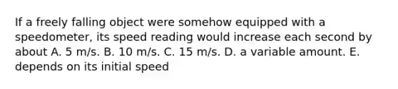 If a freely falling object were somehow equipped with a speedometer, its speed reading would increase each second by about A. 5 m/s. B. 10 m/s. C. 15 m/s. D. a variable amount. E. depends on its initial speed