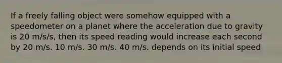 If a freely falling object were somehow equipped with a speedometer on a planet where the acceleration due to gravity is 20 m/s/s, then its speed reading would increase each second by 20 m/s. 10 m/s. 30 m/s. 40 m/s. depends on its initial speed