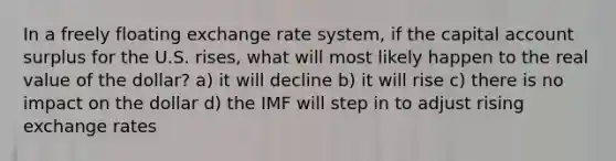 In a freely floating exchange rate system, if the capital account surplus for the U.S. rises, what will most likely happen to the real value of the dollar? a) it will decline b) it will rise c) there is no impact on the dollar d) the IMF will step in to adjust rising exchange rates