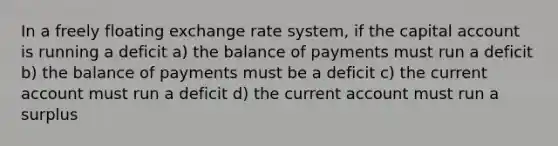 In a freely floating exchange rate system, if the capital account is running a deficit a) the balance of payments must run a deficit b) the balance of payments must be a deficit c) the current account must run a deficit d) the current account must run a surplus