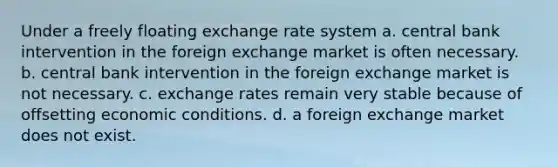 Under a freely floating exchange rate system a. central bank intervention in the foreign exchange market is often necessary. b. central bank intervention in the foreign exchange market is not necessary. c. exchange rates remain very stable because of offsetting economic conditions. d. a foreign exchange market does not exist.