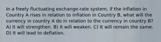 In a freely fluctuating exchange-rate system, if the inflation in Country A rises in relation to inflation in Country B, what will the currency in country A do in relation to the currency in country B? A) It will strengthen. B) It will weaken. C) It will remain the same. D) It will lead to deflation.