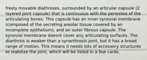 freely movable diathroses, surrounded by an articular capsule (2 layered joint capsule) that is continuous with the periostea of the articulating bones. This capsule has an inner synovial membrane (composed of the secreting areolar tissue covered by an incomplete epithelium), and an outer fibrous capsule. The synovial membrane doesnt cover any articulating surfaces. The diarthrsis is weaker than a synarthrosis joint, but it has a broad range of motion. This means it needs lots of accessory structures to stabilize the joint, which will be listed in a few cards.