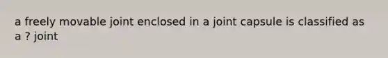 a freely movable joint enclosed in a joint capsule is classified as a ? joint