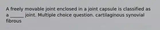 A freely movable joint enclosed in a joint capsule is classified as a ______ joint. Multiple choice question. cartilaginous synovial fibrous