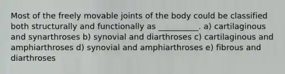 Most of the freely movable joints of the body could be classified both structurally and functionally as __________. a) cartilaginous and synarthroses b) synovial and diarthroses c) cartilaginous and amphiarthroses d) synovial and amphiarthroses e) fibrous and diarthroses