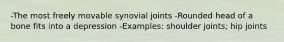 -The most freely movable synovial joints -Rounded head of a bone fits into a depression -Examples: shoulder joints; hip joints