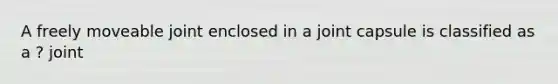 A freely moveable joint enclosed in a joint capsule is classified as a ? joint