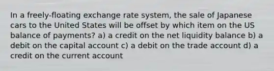 In a freely-floating exchange rate system, the sale of Japanese cars to the United States will be offset by which item on the US balance of payments? a) a credit on the net liquidity balance b) a debit on the capital account c) a debit on the trade account d) a credit on the current account