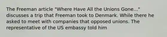 The Freeman article "Where Have All the Unions Gone..." discusses a trip that Freeman took to Denmark. While there he asked to meet with companies that opposed unions. The representative of the US embassy told him