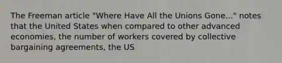 The Freeman article "Where Have All the Unions Gone..." notes that the United States when compared to other advanced economies, the number of workers covered by <a href='https://www.questionai.com/knowledge/knCicHzK3n-collective-bargaining' class='anchor-knowledge'>collective bargaining</a> agreements, the US