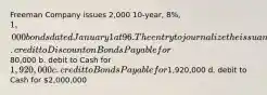 Freeman Company issues 2,000 10-year, 8%, 1,000 bonds dated January 1 at 96. The entry to journalize the issuance will include a a. credit to Discount on Bonds Payable for80,000 b. debit to Cash for 1,920,000 c. credit to Bonds Payable for1,920,000 d. debit to Cash for 2,000,000