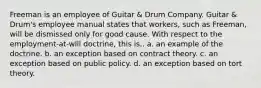 Freeman is an employee of Guitar & Drum Company. Guitar & Drum's employee manual states that workers, such as Freeman, will be dismissed only for good cause. With respect to the employment-at-will doctrine, this is.. a. an example of the doctrine. b. an exception based on contract theory. c. an exception based on public policy. d. an exception based on tort theory.