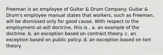 Freeman is an employee of Guitar & Drum Company. Guitar & Drum's employee manual states that workers, such as Freeman, will be dismissed only for good cause. With respect to the employment-at-will doctrine, this is.. a. an example of the doctrine. b. an exception based on contract theory. c. an exception based on public policy. d. an exception based on tort theory.