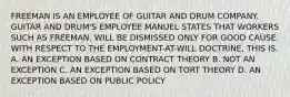 FREEMAN IS AN EMPLOYEE OF GUITAR AND DRUM COMPANY. GUITAR AND DRUM'S EMPLOYEE MANUEL STATES THAT WORKERS SUCH AS FREEMAN, WILL BE DISMISSED ONLY FOR GOOD CAUSE. WITH RESPECT TO THE EMPLOYMENT-AT-WILL DOCTRINE, THIS IS. A. AN EXCEPTION BASED ON CONTRACT THEORY B. NOT AN EXCEPTION C. AN EXCEPTION BASED ON TORT THEORY D. AN EXCEPTION BASED ON PUBLIC POLICY