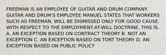 FREEMAN IS AN EMPLOYEE OF GUITAR AND DRUM COMPANY. GUITAR AND DRUM'S EMPLOYEE MANUEL STATES THAT WORKERS SUCH AS FREEMAN, WILL BE DISMISSED ONLY FOR GOOD CAUSE. WITH RESPECT TO THE EMPLOYMENT-AT-WILL DOCTRINE, THIS IS. A. AN EXCEPTION BASED ON CONTRACT THEORY B. NOT AN EXCEPTION C. AN EXCEPTION BASED ON TORT THEORY D. AN EXCEPTION BASED ON PUBLIC POLICY