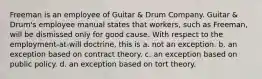 Freeman is an employee of Guitar & Drum Company. Guitar & Drum's employee manual states that workers, such as Freeman, will be dismissed only for good cause. With respect to the employment-at-will doctrine, this is a. ​not an exception. b. ​an exception based on contract theory. c. ​an exception based on public policy. d. ​an exception based on tort theory.